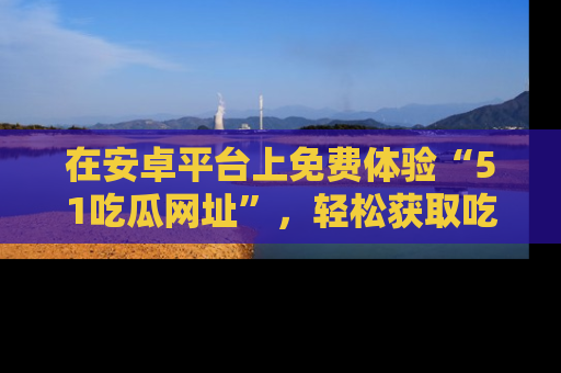 在安卓平台上免费体验“51吃瓜网址”,轻松获取吃瓜新鲜事!