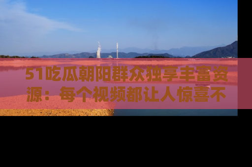 51吃瓜朝阳群众独享丰富资源：每个视频都让人惊喜不已！