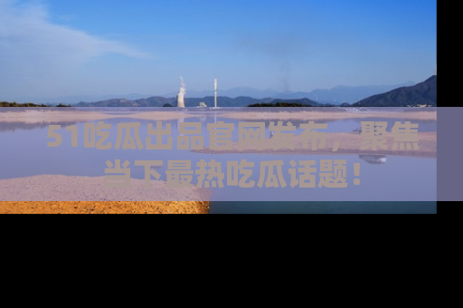 51吃瓜出品官网发布，聚焦当下最热吃瓜话题！