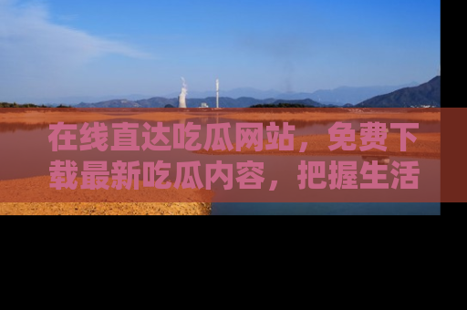 在线直达吃瓜网站,免费下载最新吃瓜内容,把握生活乐趣!