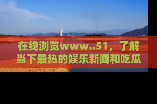 在线浏览www..51,了解当下最热的娱乐新闻和吃瓜话题
