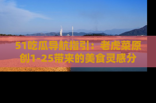 51吃瓜导航指引：老虎菜原创1-25带来的美食灵感分享