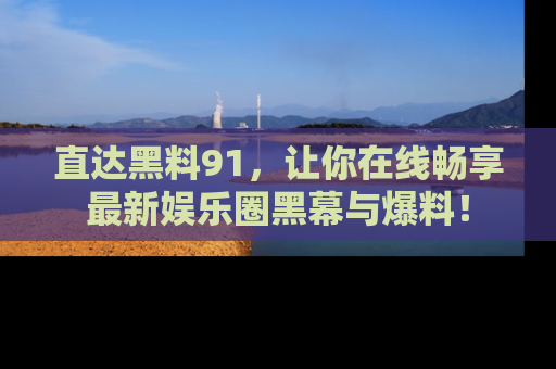 直达黑料91,让你在线畅享最新娱乐圈黑幕与爆料!