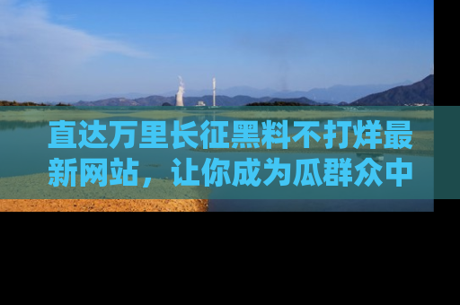 直达万里长征黑料不打烊最新网站,让你成为瓜群众中的资深吃瓜客!