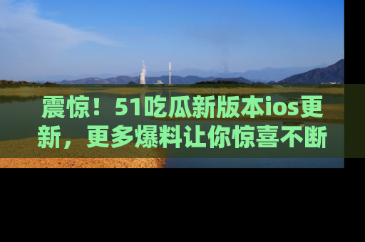 震惊!51吃瓜新版本ios更新,更多爆料让你惊喜不断,赶快来看吧!