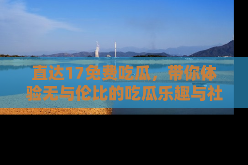 直达17免费吃瓜,带你体验无与伦比的吃瓜乐趣与社区互动