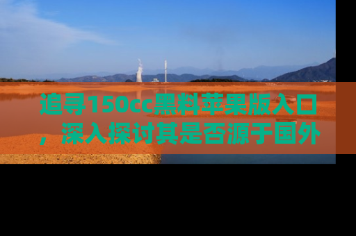 追寻150cc黑料苹果版入口,深入探讨其是否源于国外的传闻