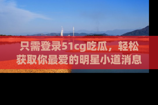 只需登录51cg吃瓜,轻松获取你最爱的明星小道消息!