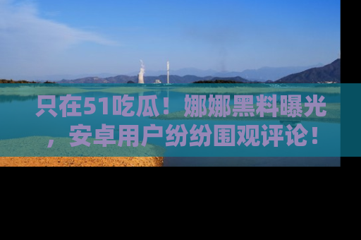 只在51吃瓜!娜娜黑料曝光,安卓用户纷纷围观评论!