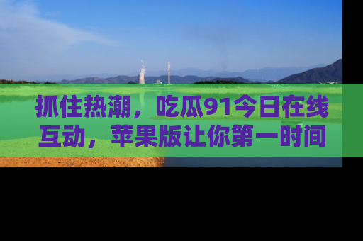 抓住热潮,吃瓜91今日在线互动,苹果版让你第一时间掌握信息!