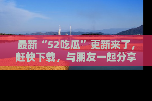 最新“52吃瓜”更新来了,赶快下载,与朋友一起分享吃瓜乐趣!