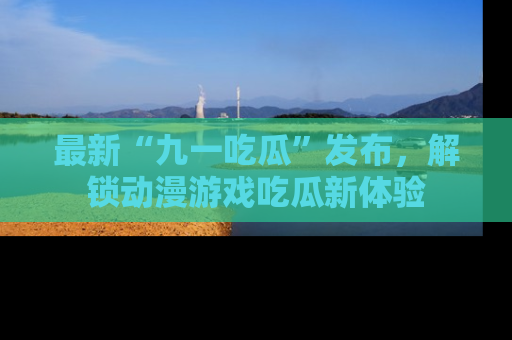 最新“九一吃瓜”发布,解锁动漫游戏吃瓜新体验
