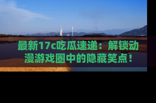 最新17c吃瓜速递:解锁动漫游戏圈中的隐藏笑点!