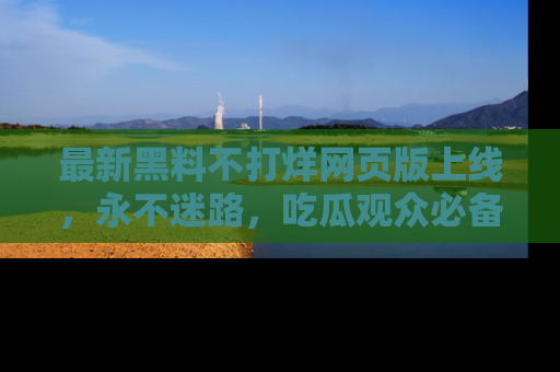 最新黑料不打烊网页版上线,永不迷路,吃瓜观众必备工具!