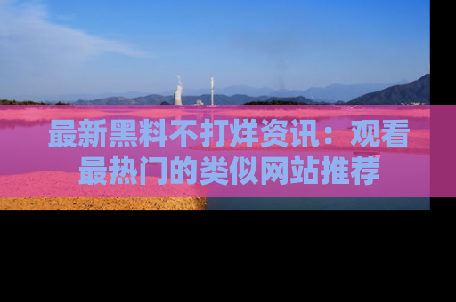 最新黑料不打烊资讯:观看最热门的类似网站推荐
