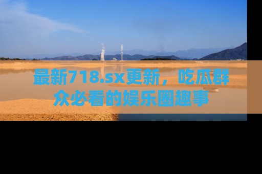 最新718.sx更新,吃瓜群众必看的娱乐圈趣事