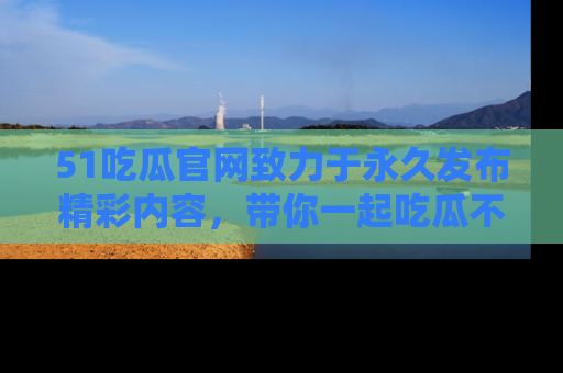 51吃瓜官网致力于永久发布精彩内容，带你一起吃瓜不停歇！