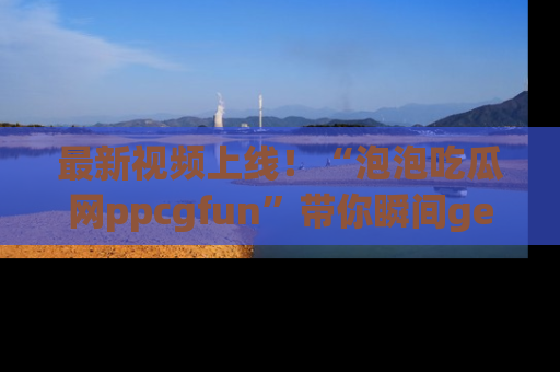 最新视频上线！“泡泡吃瓜网ppcgfun”带你瞬间get吃瓜圈的秘密