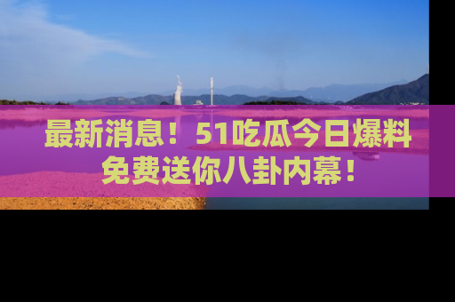 最新消息！51吃瓜今日爆料免费送你八卦内幕！