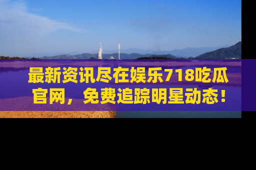 最新资讯尽在娱乐718吃瓜官网，免费追踪明星动态！