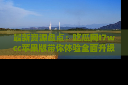 最新资源盘点：吃瓜网t7wcc苹果版带你体验全面升级