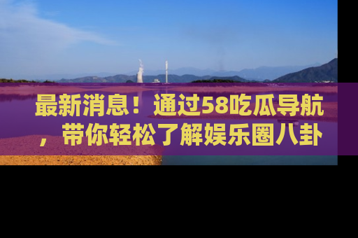 最新消息！通过58吃瓜导航，带你轻松了解娱乐圈八卦动态！
