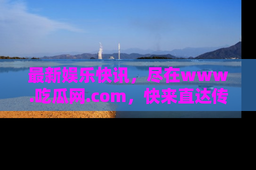 最新娱乐快讯，尽在www.吃瓜网.com，快来直达传送门收获惊喜吧！