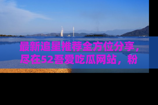 最新追星推荐全方位分享，尽在52吾爱吃瓜网站，粉丝必看